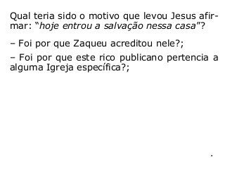 Qual teria sido o motivo que levou Jesus afir-
mar: “hoje entrou a salvação nessa casa”?
– Foi por que Zaqueu acreditou nele?;
– Foi por que este rico publicano pertencia a
alguma Igreja específica?;
– Foi por que Deus o havia predestinado para
a isso?; ou
– Foi por que resolveu mudar suas atitudes
para com o próximo, procurando tratá-lo de
outra forma, incluindo a reparação de algum
prejuízo que, porventura, lhe havia feito?
“[…] a cada um segundo suas obras” (Mt 16,27).
 