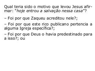 Qual teria sido o motivo que levou Jesus afir-
mar: “hoje entrou a salvação nessa casa”?
– Foi por que Zaqueu acreditou nele?;
– Foi por que este rico publicano pertencia a
alguma Igreja específica?;
– Foi por que Deus o havia predestinado para
a isso?; ou
– Foi por que resolveu mudar suas atitudes
para com o próximo, procurando tratá-lo de
outra forma, incluindo a reparação de algum
prejuízo que, porventura, lhe havia feito?
“[…] a cada um segundo suas obras” (Mt 16,27).
 