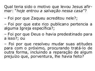 Qual teria sido o motivo que levou Jesus afir-
mar: “hoje entrou a salvação nessa casa”?
– Foi por que Zaqueu acreditou nele?;
– Foi por que este rico publicano pertencia a
alguma Igreja específica?;
– Foi por que Deus o havia predestinado para
a isso?; ou
– Foi por que resolveu mudar suas atitudes
para com o próximo, procurando tratá-lo de
outra forma, incluindo a reparação de algum
prejuízo que, porventura, lhe havia feito?
“[…] a cada um segundo suas obras” (Mt 16,27).
 