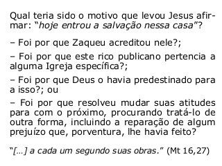 Qual teria sido o motivo que levou Jesus afir-
mar: “hoje entrou a salvação nessa casa”?
– Foi por que Zaqueu acreditou nele?;
– Foi por que este rico publicano pertencia a
alguma Igreja específica?;
– Foi por que Deus o havia predestinado para
a isso?; ou
– Foi por que resolveu mudar suas atitudes
para com o próximo, procurando tratá-lo de
outra forma, incluindo a reparação de algum
prejuízo que, porventura, lhe havia feito?
“[…] a cada um segundo suas obras” (Mt 16,27).
 