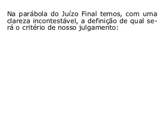 Na parábola do Juízo Final temos, com uma
clareza incontestável, a definição de qual se-
rá o critério de nosso julgamento:
 