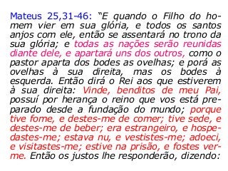 Mateus 25,31-46: “E quando o Filho do ho-
mem vier em sua glória, e todos os santos
anjos com ele, então se assentará no trono da
sua glória; e todas as nações serão reunidas
diante dele, e apartará uns dos outros, como o
pastor aparta dos bodes as ovelhas; e porá as
ovelhas à sua direita, mas os bodes à
esquerda. Então dirá o Rei aos que estiverem
à sua direita: Vinde, benditos de meu Pai,
possuí por herança o reino que vos está pre-
parado desde a fundação do mundo; porque
tive fome, e destes-me de comer; tive sede, e
destes-me de beber; era estrangeiro, e hospe-
dastes-me; estava nu, e vestistes-me; adoeci,
e visitastes-me; estive na prisão, e fostes ver-
me. Então os justos lhe responderão, dizendo:
 