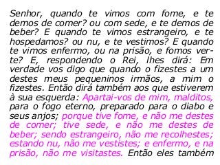 Senhor, quando te vimos com fome, e te
demos de comer? ou com sede, e te demos de
beber? E quando te vimos estrangeiro, e te
hospedamos? ou nu, e te vestimos? E quando
te vimos enfermo, ou na prisão, e fomos ver-
te? E, respondendo o Rei, lhes dirá: Em
verdade vos digo que quando o fizestes a um
destes meus pequeninos irmãos, a mim o
fizestes. Então dirá também aos que estiverem
à sua esquerda: Apartai-vos de mim, malditos,
para o fogo eterno, preparado para o diabo e
seus anjos; porque tive fome, e não me destes
de comer; tive sede, e não me destes de
beber; sendo estrangeiro, não me recolhestes;
estando nu, não me vestistes; e enfermo, e na
prisão, não me visitastes. Então eles também
 