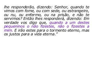 lhe responderão, dizendo: Senhor, quando te
vimos com fome, ou com sede, ou estrangeiro,
ou nu, ou enfermo, ou na prisão, e não te
servimos? Então lhes responderá, dizendo: Em
verdade vos digo que, quando a um destes
pequeninos o não fizestes, não o fizestes a
mim. E irão estes para o tormento eterno, mas
os justos para a vida eterna.”
 
