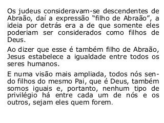 Os judeus consideravam-se descendentes de
Abraão, daí a expressão “filho de Abraão”, a
ideia por detrás era a de que somente eles
poderiam ser considerados como filhos de
Deus.
Ao dizer que esse é também filho de Abraão,
Jesus estabelece a igualdade entre todos os
seres humanos.
E numa visão mais ampliada, todos nós sen-
do filhos do mesmo Pai, que é Deus, também
somos iguais e, portanto, nenhum tipo de
privilégio há entre cada um de nós e os
outros, sejam eles quem forem.
 