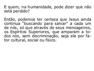 E quem, na humanidade, pode dizer que não
está perdido?
Então, podemos ter certeza que Jesus ainda
continua “buscando para salvar” a cada um
de nós, só que através de seus mensageiros,
os Espíritos Superiores, que amparam a to-
dos nós, sem discriminação, seja ela por fa-
tor cultural, social ou físico.
 