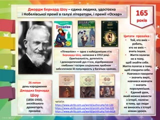 26 липня
день народження
Джорджа Бернарда
Шоу
(1856-1950),
англійського
драматурга,
прозаїка
165
років
Джордж Бернард Шоу – єдина людина, удостоєна
і Нобелівської премії в галузі літератури, і премії «Оскар»
Цитати прозаїка :
• Той, хто вміє –
робить,
хто не вміє –
вчить інших.
• Життя полягає
не в тому,
щоб знайти себе.
Життя полягає в тому,
щоб створити себе.
• Навчився говорити
– значить виріс,
навчився мовчати
– значить
порозумнішав.
• Єдиний урок,
який можна винести
з історії, полягає
в тому, що люди
не виносять з історії
ніяких уроків.
ЧИТАТИ:
https://www.ukrlib.com.ua/world/author.php?id=120
https://www.ukrlib.com.ua/world/printit.php?tid=320
https://www.ukrlib.com.ua/world/printit.php?tid=4414
«Пігмаліон» — одна з найвідоміших п'єс
Бернарда Шоу, написана в 1912 році.
Оригінальність, дотепність
і демократичний дух п'єси, відображення
глибоких і гострих соціальних проблем
забезпечили їй популярність у багатьох країнах.
 
