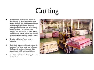 Cutting
•   Massive rolls of fabric are moved in
    the factory by lifting equipment. The
    fabric is rolled out on a large table and
    covered tightly in plastic before a
    laser-guided machine cuts it according
    to the pattern. The fabric is then
    bagged and distributed to local sewing
    cooperatives, which return the ﬁnished
    garments to the factory within a week

•   Dyeing & Cutting Factories in La
    Coruna

•   Cut fabric was sewn into garments at
    a network of small local workshops in
    Galicia and northern Portugal that
    guaranteed quick turnaround times

•   most sophisticated technology found
    at this level
 