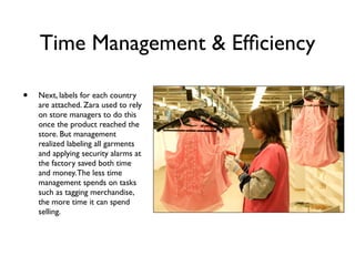Time Management & Efﬁciency

•   Next, labels for each country
    are attached. Zara used to rely
    on store managers to do this
    once the product reached the
    store. But management
    realized labeling all garments
    and applying security alarms at
    the factory saved both time
    and money. The less time
    management spends on tasks
    such as tagging merchandise,
    the more time it can spend
    selling.
 