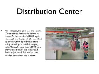 Distribution Center

•   Once tagged, the garments are sent to
    Zara’s nearby distribution center via
    tunnel. At the massive 500,000 sq.-ft.
    center, all merchandise is allocated ﬁrst
    by country, then by individual store
    using a moving carousel of hanging
    rails. Although more than 60,000 items
    move in and out of the center each
    hour, only a handful of workers are
    needed to monitor the process.
 