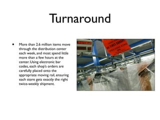 Turnaround
•   More than 2.6 million items move
    through the distribution center
    each week, and most spend little
    more than a few hours at the
    center. Using electronic bar
    codes, each shop’s orders are
    carefully placed onto the
    appropriate moving rail, ensuring
    each store gets exactly the right
    twice-weekly shipment.
 