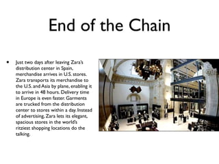 End of the Chain
•   Just two days after leaving Zara’s
    distribution center in Spain,
    merchandise arrives in U.S. stores.
    Zara transports its merchandise to
    the U.S. and Asia by plane, enabling it
    to arrive in 48 hours. Delivery time
    in Europe is even faster. Garments
    are trucked from the distribution
    center to stores within a day. Instead
    of advertising, Zara lets its elegant,
    spacious stores in the world’s
    ritziest shopping locations do the
    talking.
 