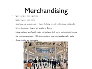 Merchandising
•   Spent heavily on store experience

•   located in prime retail district

•   store layout was updated every 3 - 4 years (including artwork, window displays, sales racks)

•   All new layouts were designed and tested in La Coruna

•   Pricing was based upon Spanish market and ﬁxed accordingly per for each distributed country

•   Fast merchandise turnover > 75% of merchandise in store was changed every 3-4 weeks

•   Online shopping was not available
 