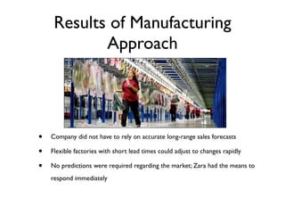 Results of Manufacturing
            Approach




•   Company did not have to rely on accurate long-range sales forecasts

•   Flexible factories with short lead times could adjust to changes rapidly

•   No predictions were required regarding the market; Zara had the means to
    respond immediately
 
