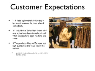 Customer Expectations
•   1. If I see a garment I should buy it
    because it may not be here when I
    come back.

•   2. I should visit Zara often to see what
    new styles have been introduced and
    what changes have been made to the
    store.

•   3. The products I buy at Zara are not
    high quality, but the value lies in the
    fashion.

    •   garments were not expected to be worn more
        than ten times
 