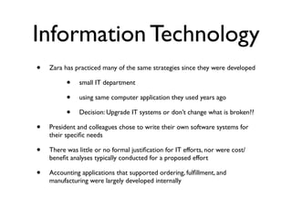 Information Technology
•   Zara has practiced many of the same strategies since they were developed

          •    small IT department

          •    using same computer application they used years ago

          •    Decision: Upgrade IT systems or don’t change what is broken??

•   President and colleagues chose to write their own software systems for
    their speciﬁc needs

•   There was little or no formal justiﬁcation for IT efforts, nor were cost/
    beneﬁt analyses typically conducted for a proposed effort

•   Accounting applications that supported ordering, fulﬁllment, and
    manufacturing were largely developed internally
 