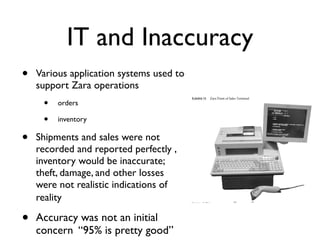 IT and Inaccuracy
•   Various application systems used to
    support Zara operations               604-081                                                   ZARA: IT for Fa




     •
                                          Exhibit 11      Zara Point of Sales Terminal
         orders

     •   inventory




                                                                                                   rP
•   Shipments and sales were not
    recorded and reported perfectly ,




                                                                                       o
    inventory would be inaccurate;




                                                                                    py
    theft, damage, and other losses
    were not realistic indications of




                                                                    Co
    reality                               Source:   Inditex.




•   Accuracy was not an initial
                                          Exhibit 12


                                                     ot   Inditex Distribution Center (interior)




    concern “95% is pretty good”
 