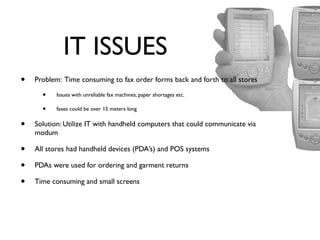 IT ISSUES




                                                                              r
                                                                           yo
                                                                         op
•   Problem: Time consuming to fax order forms back and forth to all stores

      •    Issues with unreliable fax machines, paper shortages etc.




                                                                         tC
      •    faxes could be over 15 meters long


•   Solution: Utilize IT with handheld computers that could communicate via




                                                                       No
    modum

•   All stores had handheld devices (PDA’s) and POS systems

•

                                                                  Do
    PDAs were used for ordering and garment returns

•   Time consuming and small screens
 