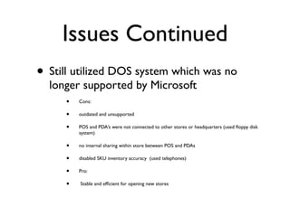Issues Continued
• Still utilized DOS system which was no
  longer supported by Microsoft
     •   Cons:

     •   outdated and unsupported

     •   POS and PDA’s were not connected to other stores or headquarters (used ﬂoppy disk
         system)

     •   no internal sharing within store between POS and PDAs

     •   disabled SKU inventory accuracy (used telephones)

     •   Pro:

     •   Stable and efﬁcient for opening new stores
 