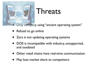 Threats
•   Only company using “ancient operating system”

•   Refusal to go online

•   Zara is not updating operating systems

•   DOS is incompatible with industry, unsupported,
    and outdated

•   Other retail chains have real-time communication

•   May lose market share to competitors
 
