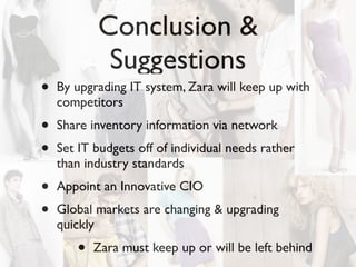 Conclusion &
            Suggestions
•   By upgrading IT system, Zara will keep up with
    competitors
•   Share inventory information via network
•   Set IT budgets off of individual needs rather
    than industry standards
•   Appoint an Innovative CIO
•   Global markets are changing & upgrading
    quickly
       •   Zara must keep up or will be left behind
 