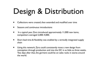 Design & Distribution
•   Collections were created, then extended and modiﬁed over time

•   Seasons and continuous introductions

•    In a typical year, Zara introduced approximately 11,000 new items;
    competitors averaged 2,000–4,000.

•   Short lead time & ﬂexibility was enabled by a vertically integrated supply
    chain

•   Using this network, Zara could consistently move a new design from
    conception through production and into the DC in as little as three weeks.
    Two days after that, the garment could be on sales racks in stores around
    the world.
 