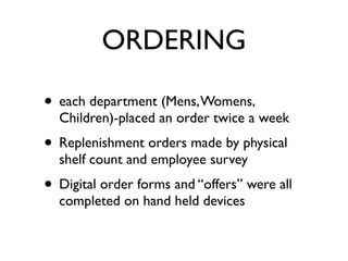 ORDERING

• each department (Mens, Womens,
  Children)-placed an order twice a week
• Replenishment orders made by physical
  shelf count and employee survey
• Digital order forms and “offers” were all
  completed on hand held devices
 