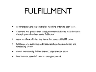 FULFILLMENT
•   commercials were responsible for matching orders to each store

•   if demand was greater then supply, commericals had to make decisions
    through past sales about order fulﬁllment

•   commercials would also ship items that stores did NOT order

•   fulﬁllment was subjective and inaccurate based on production and
    forecasting system

•   orders were usually fulﬁlled within 2 days by truck or air

•   little inventory was left over, no emergency stock
 
