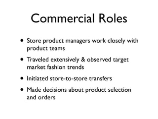 Commercial Roles
• Store product managers work closely with
  product teams
• Traveled extensively & observed target
  market fashion trends
• Initiated store-to-store transfers
• Made decisions about product selection
  and orders
 
