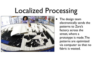 Localized Processing
             •   The design team
                 electronically sends the
                 patterns to Zara’s
                 factory across the
                 street, where a
                 prototype is made. The
                 patterns are optimized
                 via computer so that no
                 fabric is wasted.
 