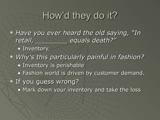 How’d they do it?
   Have you ever heard the old saying, “In
    retail, ________ equals death?”
    • Inventory.
   Why's this particularly painful in fashion?
    • Inventory is perishable
    • Fashion world is driven by customer demand.
   If you guess wrong?
    • Mark down your inventory and take the loss
 