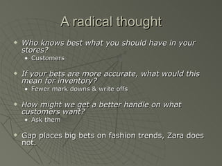 A radical thought
   Who knows best what you should have in your
    stores?
    • Customers

   If your bets are more accurate, what would this
    mean for inventory?
    • Fewer mark downs & write offs

   How might we get a better handle on what
    customers want?
    • Ask them

   Gap places big bets on fashion trends, Zara does
    not.
 