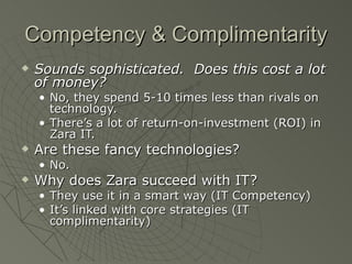 Competency & Complimentarity
   Sounds sophisticated. Does this cost a lot
    of money?
    • No, they spend 5-10 times less than rivals on
      technology.
    • There’s a lot of return-on-investment (ROI) in
      Zara IT.
   Are these fancy technologies?
    • No.
   Why does Zara succeed with IT?
    • They use it in a smart way (IT Competency)
    • It’s linked with core strategies (IT
      complimentarity)
 