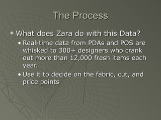 The Process
   What does Zara do with this Data?
    • Real-time data from PDAs and POS are
      whisked to 300+ designers who crank
      out more than 12,000 fresh items each
      year.
    • Use it to decide on the fabric, cut, and
      price points
 