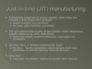 Just-in-time (JIT) manufacturing
   Scheduling materials to arrive exactly when they are
    needed in the production process.
    • Keeps inventory to a minimum.
    • For Zara, adds flexibility and speed.

   The ace behind this is one of the world's most responsive
    supply chains (e.g. Dell, Wal-Mart).
    • Some use supply chains for efficiency, Zara uses it for
      innovation.

   Do they have a Versace working for Zara?
    • No stars - mostly newcomers whose designs must take
      advantage of cloth & materials Zara can provide.

   Why not?
    • Zara does not predict, respond so quickly don’t have to…
 