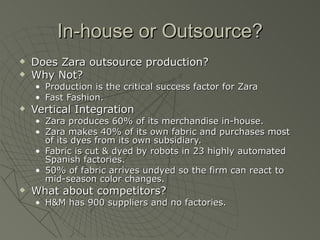 In-house or Outsource?
   Does Zara outsource production?
   Why Not?
    • Production is the critical success factor for Zara
    • Fast Fashion.
   Vertical Integration
    • Zara produces 60% of its merchandise in-house.
    • Zara makes 40% of its own fabric and purchases most
      of its dyes from its own subsidiary.
    • Fabric is cut & dyed by robots in 23 highly automated
      Spanish factories.
    • 50% of fabric arrives undyed so the firm can react to
      mid-season color changes.
   What about competitors?
    • H&M has 900 suppliers and no factories.
 