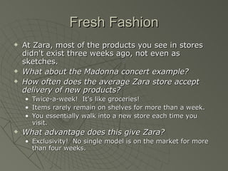Fresh Fashion
   At Zara, most of the products you see in stores
    didn't exist three weeks ago, not even as
    sketches.
   What about the Madonna concert example?
   How often does the average Zara store accept
    delivery of new products?
    •   Twice-a-week! It's like groceries!
    •   Items rarely remain on shelves for more than a week.
    •   You essentially walk into a new store each time you
        visit.
   What advantage does this give Zara?
    • Exclusivity! No single model is on the market for more
      than four weeks.
 