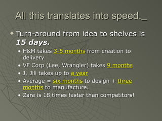 All this translates into speed.
   Turn-around from idea to shelves is
    15 days.
    • H&M takes 3-5 months from creation to
      delivery
    • VF Corp (Lee, Wrangler) takes 9 months
    • J . Jill takes up to a year
    • Average = six months to design + three
      months to manufacture.
    • Zara is 18 times faster than competitors!
 