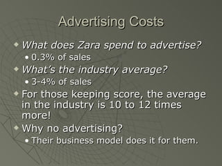 Advertising Costs
   What does Zara spend to advertise?
    • 0.3% of sales
   What’s the industry average?
    • 3-4% of sales
 For those keeping score, the average
  in the industry is 10 to 12 times
  more!
 Why no advertising?

    • Their business model does it for them.
 