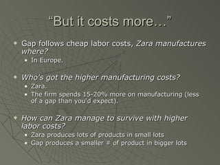 “But it costs more…”
   Gap follows cheap labor costs, Zara manufactures
    where?
    • In Europe.

   Who's got the higher manufacturing costs?
    • Zara.
    • The firm spends 15-20% more on manufacturing (less
      of a gap than you'd expect).

   How can Zara manage to survive with higher
    labor costs?
    • Zara produces lots of products in small lots
    • Gap produces a smaller # of product in bigger lots
 
