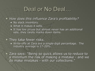 Deal or No Deal…
   How does this influence Zara’s profitability?
    •   No slack inventory.
    •   What it makes it sells.
    •   It has low prices but almost never has an additional
        sale, they rarely marks down items.

   They take fewer risks.
    • Write-offs at Zara are a single-digit percentage. The
      industry average is 17-20%.

   Zara says: "Being so quick allows us to reduce to
    a minimum the risk of making a mistake - and we
    do make mistakes - with our collections."
 