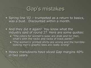 Gap’s mistakes
   Spring line '02 – trumpeted as a return to basics,
    was a bust. Discounted within a month.

   And they did it again! You know what the
    industry said of round 2? Here are some quotes:
    • "The colors for women's wear are drab and for men,
      what's with the racks and racks of track pants?"
    • "The women's' printed shirts are wrong and the horrible-
      looking men's graphic tees are really wrong“

   Heavy markdowns have sliced Gap margins 40%
    in two years.
 