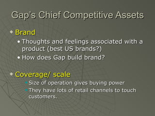 Gap’s Chief Competitive Assets
   Brand
    • Thoughts and feelings associated with a
      product (best US brands?)
    • How does Gap build brand?

   Coverage/ scale
       Size of operation gives buying power
       They have lots of retail channels to touch

        customers.
 