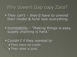Why doesn't Gap copy Zara?
   They can't – they'd have to unwind
    their model & fund new everything.

   Inimitability - “Making things is easy,
    supply chaining is hard.”

   Couldn’t if they wanted to
    • They have no credit
    • Their debt is junk
 