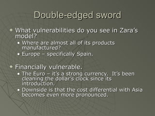 Double-edged sword
   What vulnerabilities do you see in Zara’s
    model?
    • Where are almost all of its products
      manufactured?
    • Europe – specifically Spain.

   Financially vulnerable.
    • The Euro – it’s a strong currency. It’s been
      cleaning the dollar’s clock since its
      introduction.
    • Downside is that the cost differential with Asia
      becomes even more pronounced.
 