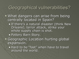 Geographical vulnerabilities?
   What dangers can arise from being
    centrally located in Spain?
    • If there’s a natural disaster (think New
      Orleans), terror attack, strike your
      whole supply chain is shot.
    • Pottery Barn Story.
   Geographic Location hurting global
    expansion.
    • Hard to be “fast” when have to travel
      around the world.
 