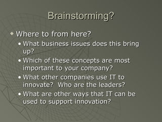 Brainstorming?
   Where to from here?
    • What business issues does this bring
      up?
    • Which of these concepts are most
      important to your company?
    • What other companies use IT to
      innovate? Who are the leaders?
    • What are other ways that IT can be
      used to support innovation?
 