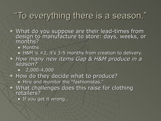 “To everything there is a season.”
   What do you suppose are their lead-times from
    design to manufacture to store: days, weeks, or
    months?
    • Months
    • H&M is #2, it's 3-5 months from creation to delivery.
   How many new items Gap & H&M produce in a
    season?
    •   2,000-4,000
   How do they decide what to produce?
    • Hire and monitor the “fashionistas.”
   What challenges does this raise for clothing
    retailers?
    • If you get it wrong…
 