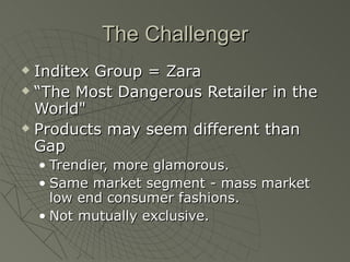 The Challenger
 Inditex Group = Zara
 “The Most Dangerous Retailer in the

  World"
 Products may seem different than

  Gap
    • Trendier, more glamorous.
    • Same market segment - mass market
      low end consumer fashions.
    • Not mutually exclusive.
 