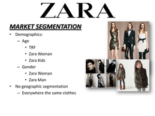 MARKET SEGMENTATION
? Demographics:
   C Age
       ? TRF
       ? Zara Woman
       ? Zara Kids
   C Gender
       ? Zara Woman
       ? Zara Man
? No geographic segmentation
   C Everywhere the same clothes
 